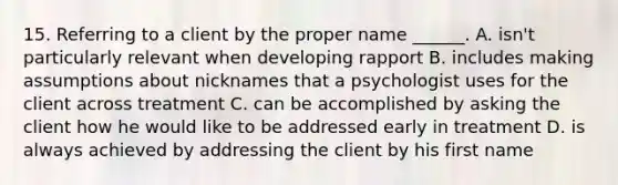 15. Referring to a client by the proper name ______. A. isn't particularly relevant when developing rapport B. includes making assumptions about nicknames that a psychologist uses for the client across treatment C. can be accomplished by asking the client how he would like to be addressed early in treatment D. is always achieved by addressing the client by his first name