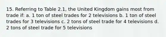 15. Referring to Table 2.1, the United Kingdom gains most from trade if: a. 1 ton of steel trades for 2 televisions b. 1 ton of steel trades for 3 televisions c. 2 tons of steel trade for 4 televisions d. 2 tons of steel trade for 5 televisions