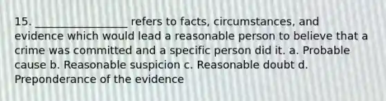 15. _________________ refers to facts, circumstances, and evidence which would lead a reasonable person to believe that a crime was committed and a specific person did it. a. Probable cause b. Reasonable suspicion c. Reasonable doubt d. Preponderance of the evidence