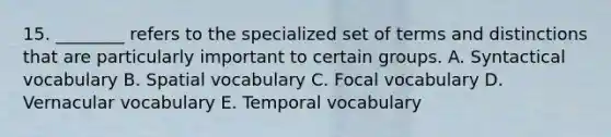 15. ________ refers to the specialized set of terms and distinctions that are particularly important to certain groups. A. Syntactical vocabulary B. Spatial vocabulary C. Focal vocabulary D. Vernacular vocabulary E. Temporal vocabulary