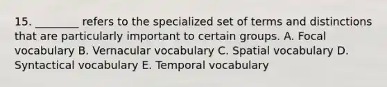 15. ________ refers to the specialized set of terms and distinctions that are particularly important to certain groups. A. Focal vocabulary B. Vernacular vocabulary C. Spatial vocabulary D. Syntactical vocabulary E. Temporal vocabulary