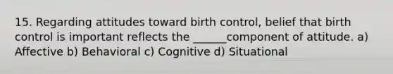 15. Regarding attitudes toward birth control, belief that birth control is important reflects the ______component of attitude. a) Affective b) Behavioral c) Cognitive d) Situational