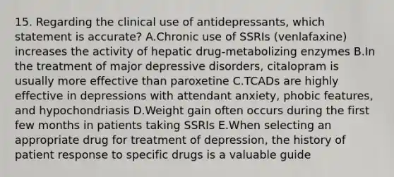 15. Regarding the clinical use of antidepressants, which statement is accurate? A.Chronic use of SSRIs (venlafaxine) increases the activity of hepatic drug-metabolizing enzymes B.In the treatment of major depressive disorders, citalopram is usually more effective than paroxetine C.TCADs are highly effective in depressions with attendant anxiety, phobic features, and hypochondriasis D.Weight gain often occurs during the first few months in patients taking SSRIs E.When selecting an appropriate drug for treatment of depression, the history of patient response to specific drugs is a valuable guide