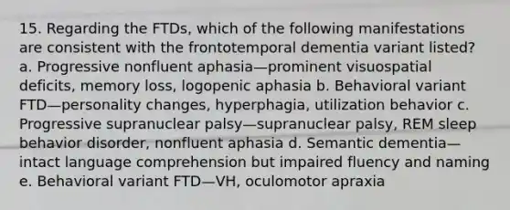 15. Regarding the FTDs, which of the following manifestations are consistent with the frontotemporal dementia variant listed? a. Progressive nonfluent aphasia—prominent visuospatial deficits, memory loss, logopenic aphasia b. Behavioral variant FTD—personality changes, hyperphagia, utilization behavior c. Progressive supranuclear palsy—supranuclear palsy, REM sleep behavior disorder, nonfluent aphasia d. Semantic dementia—intact language comprehension but impaired fluency and naming e. Behavioral variant FTD—VH, oculomotor apraxia