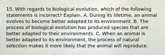 15. With regards to biological evolution, which of the following statements is incorrect? Explain. A. During its lifetime, an animal evolves to become better adapted to its environment. B. The process of biological evolution has produced species that are better adapted to their environments. C. When an animal is better adapted to its environment, the process of natural selection makes it more likely that the animal will reproduce.