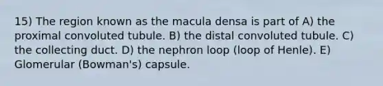 15) The region known as the macula densa is part of A) the proximal convoluted tubule. B) the distal convoluted tubule. C) the collecting duct. D) the nephron loop (loop of Henle). E) Glomerular (Bowman's) capsule.