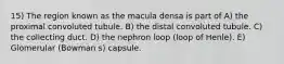 15) The region known as the macula densa is part of A) the proximal convoluted tubule. B) the distal convoluted tubule. C) the collecting duct. D) the nephron loop (loop of Henle). E) Glomerular (Bowman s) capsule.