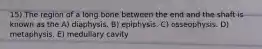 15) The region of a long bone between the end and the shaft is known as the A) diaphysis. B) epiphysis. C) osseophysis. D) metaphysis. E) medullary cavity