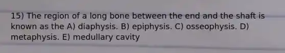 15) The region of a long bone between the end and the shaft is known as the A) diaphysis. B) epiphysis. C) osseophysis. D) metaphysis. E) medullary cavity