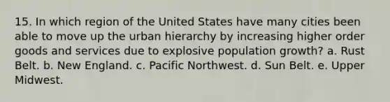 15. In which region of the United States have many cities been able to move up the urban hierarchy by increasing higher order goods and services due to explosive population growth? a. Rust Belt. b. New England. c. Pacific Northwest. d. Sun Belt. e. Upper Midwest.