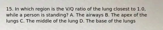 15. In which region is the V/Q ratio of the lung closest to 1.0, while a person is standing? A. The airways B. The apex of the lungs C. The middle of the lung D. The base of the lungs