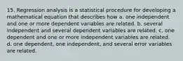 15. Regression analysis is a statistical procedure for developing a mathematical equation that describes how a. one independent and one or more dependent variables are related. b. several independent and several dependent variables are related. c. one dependent and one or more independent variables are related. d. one dependent, one independent, and several error variables are related.