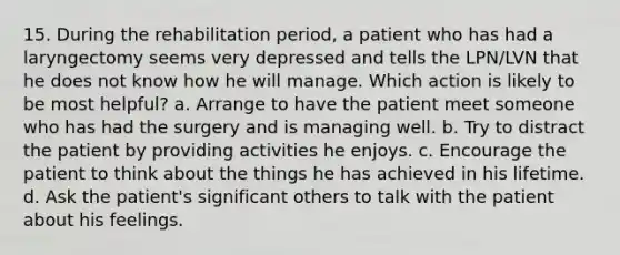 15. During the rehabilitation period, a patient who has had a laryngectomy seems very depressed and tells the LPN/LVN that he does not know how he will manage. Which action is likely to be most helpful? a. Arrange to have the patient meet someone who has had the surgery and is managing well. b. Try to distract the patient by providing activities he enjoys. c. Encourage the patient to think about the things he has achieved in his lifetime. d. Ask the patient's significant others to talk with the patient about his feelings.