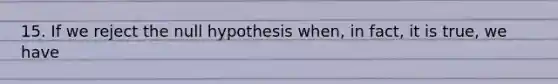 15. If we reject the null hypothesis when, in fact, it is true, we have