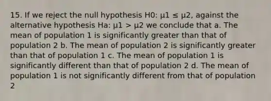 15. If we reject the null hypothesis H0: μ1 ≤ μ2, against the alternative hypothesis Ha: μ1 > μ2 we conclude that a. The mean of population 1 is significantly greater than that of population 2 b. The mean of population 2 is significantly greater than that of population 1 c. The mean of population 1 is significantly different than that of population 2 d. The mean of population 1 is not significantly different from that of population 2