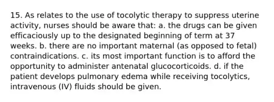 15. As relates to the use of tocolytic therapy to suppress uterine activity, nurses should be aware that: a. the drugs can be given efficaciously up to the designated beginning of term at 37 weeks. b. there are no important maternal (as opposed to fetal) contraindications. c. its most important function is to afford the opportunity to administer antenatal glucocorticoids. d. if the patient develops pulmonary edema while receiving tocolytics, intravenous (IV) fluids should be given.