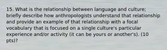 15. What is the relationship between language and culture; briefly describe how anthropologists understand that relationship and provide an example of that relationship with a focal vocabulary that is focused on a single culture's particular experience and/or activity (it can be yours or another's). (10 pts)?