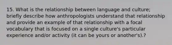 15. What is the relationship between language and culture; briefly describe how anthropologists understand that relationship and provide an example of that relationship with a focal vocabulary that is focused on a single culture's particular experience and/or activity (it can be yours or another's).?