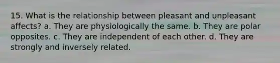 15. What is the relationship between pleasant and unpleasant affects? a. They are physiologically the same. b. They are polar opposites. c. They are independent of each other. d. They are strongly and inversely related.