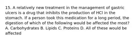 15. A relatively new treatment in the management of gastric ulcers is a drug that inhibits the production of HCl in the stomach. If a person took this medication for a long period, the digestion of which of the following would be affected the most? A. Carbohydrates B. Lipids C. Proteins D. All of these would be affected