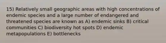 15) Relatively small geographic areas with high concentrations of endemic species and a large number of endangered and threatened species are known as A) endemic sinks B) critical communities C) biodiversity hot spots D) endemic metapopulations E) bottlenecks