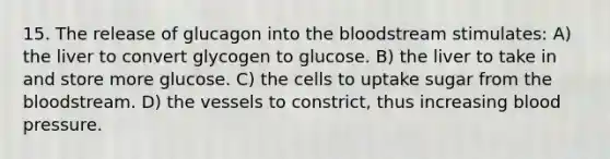 15. The release of glucagon into the bloodstream stimulates: A) the liver to convert glycogen to glucose. B) the liver to take in and store more glucose. C) the cells to uptake sugar from the bloodstream. D) the vessels to constrict, thus increasing blood pressure.