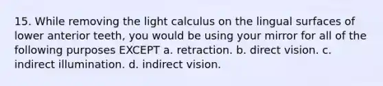 15. While removing the light calculus on the lingual surfaces of lower anterior teeth, you would be using your mirror for all of the following purposes EXCEPT a. retraction. b. direct vision. c. indirect illumination. d. indirect vision.