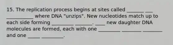 15. The replication process begins at sites called _______ ___ ___________ where DNA "unzips". New nucleotides match up to each side forming _________ _______. ____ new daughter DNA molecules are formed, each with one _________ ________ ________ and one _____ _________.