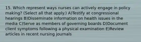 15. Which represent ways nurses can actively engage in policy making? (Select all that apply.) A)Testify at congressional hearings B)Disseminate information on health issues in the media C)Serve as members of governing boards D)Document client symptoms following a physical examination E)Review articles in recent nursing journals