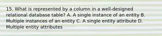 15. What is represented by a column in a well-designed relational database table? A. A single instance of an entity B. Multiple instances of an entity C. A single entity attribute D. Multiple entity attributes