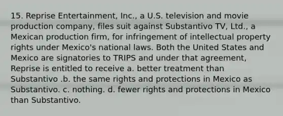 15. Reprise Entertainment, Inc., a U.S. television and movie production company, files suit against Substantivo TV, Ltd., a Mexican production firm, for infringement of intellectual property rights under Mexico's national laws. Both the United States and Mexico are signatories to TRIPS and under that agreement, Reprise is entitled to receive a. better treatment than Substantivo .b. the same rights and protections in Mexico as Substantivo. c. nothing. d. fewer rights and protections in Mexico than Substantivo.