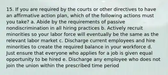 15. If you are required by the courts or other directives to have an affirmative action plan, which of the following actions must you take? a. Abide by the requirements of passive nondiscrimination in all hiring practices b. Actively recruit minorities so your labor force will eventually be the same as the relevant labor market c. Discharge current employees and hire minorities to create the required balance in your workforce d. Just ensure that everyone who applies for a job is given equal opportunity to be hired e. Discharge any employee who does not join the union within the prescribed time period