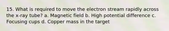 15. What is required to move the electron stream rapidly across the x-ray tube? a. Magnetic field b. High potential difference c. Focusing cups d. Copper mass in the target