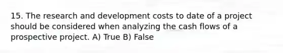 15. The research and development costs to date of a project should be considered when analyzing the cash flows of a prospective project. A) True B) False