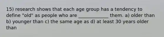 15) research shows that each age group has a tendency to define "old" as people who are _____________ them. a) older than b) younger than c) the same age as d) at least 30 years older than