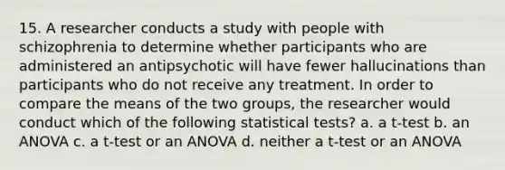 15. A researcher conducts a study with people with schizophrenia to determine whether participants who are administered an antipsychotic will have fewer hallucinations than participants who do not receive any treatment. In order to compare the means of the two groups, the researcher would conduct which of the following statistical tests? a. a t-test b. an ANOVA c. a t-test or an ANOVA d. neither a t-test or an ANOVA