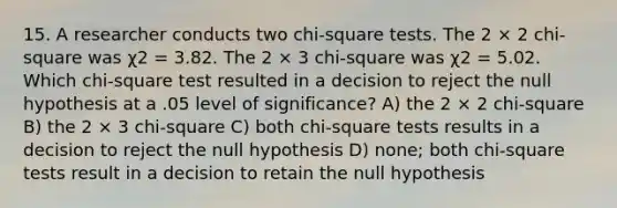 15. A researcher conducts two chi-square tests. The 2 × 2 chi-square was χ2 = 3.82. The 2 × 3 chi-square was χ2 = 5.02. Which chi-square test resulted in a decision to reject the null hypothesis at a .05 level of significance? A) the 2 × 2 chi-square B) the 2 × 3 chi-square C) both chi-square tests results in a decision to reject the null hypothesis D) none; both chi-square tests result in a decision to retain the null hypothesis