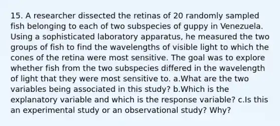 15. A researcher dissected the retinas of 20 randomly sampled fish belonging to each of two subspecies of guppy in Venezuela. Using a sophisticated laboratory apparatus, he measured the two groups of fish to find the wavelengths of visible light to which the cones of the retina were most sensitive. The goal was to explore whether fish from the two subspecies differed in the wavelength of light that they were most sensitive to. a.What are the two variables being associated in this study? b.Which is the explanatory variable and which is the response variable? c.Is this an experimental study or an observational study? Why?