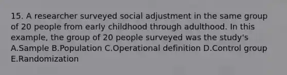 15. A researcher surveyed social adjustment in the same group of 20 people from early childhood through adulthood. In this example, the group of 20 people surveyed was the study's A.Sample B.Population C.Operational definition D.Control group E.Randomization