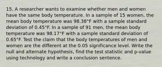 15. A researcher wants to examine whether men and women have the same body temperature. In a sample of 15 women, the mean body temperature was 98.38°F with a sample <a href='https://www.questionai.com/knowledge/kqGUr1Cldy-standard-deviation' class='anchor-knowledge'>standard deviation</a> of 0.45°F. In a sample of 91 men, the mean body temperature was 98.17°F with a sample standard deviation of 0.65°F. Test the claim that the body temperatures of men and women are the different at the 0.05 significance level. Write the null and alternate hypothesis, find <a href='https://www.questionai.com/knowledge/kzeQt8hpQB-the-test-statistic' class='anchor-knowledge'>the test statistic</a> and p-value using technology and write a conclusion sentence.