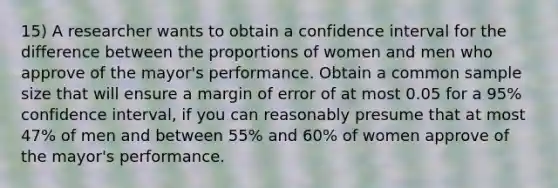 15) A researcher wants to obtain a confidence interval for the difference between the proportions of women and men who approve of the mayor's performance. Obtain a common sample size that will ensure a margin of error of at most 0.05 for a 95% confidence interval, if you can reasonably presume that at most 47% of men and between 55% and 60% of women approve of the mayor's performance.