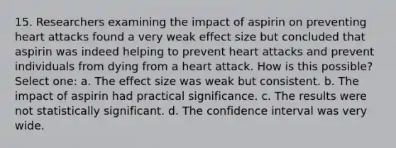 15. Researchers examining the impact of aspirin on preventing heart attacks found a very weak effect size but concluded that aspirin was indeed helping to prevent heart attacks and prevent individuals from dying from a heart attack. How is this possible? Select one: a. The effect size was weak but consistent. b. The impact of aspirin had practical significance. c. The results were not statistically significant. d. The confidence interval was very wide.