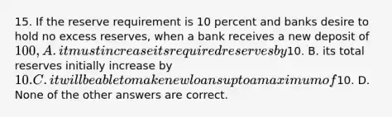 15. If the reserve requirement is 10 percent and banks desire to hold no excess reserves, when a bank receives a new deposit of 100, A. it must increase its required reserves by10. B. its total reserves initially increase by 10. C. it will be able to make new loans up to a maximum of10. D. None of the other answers are correct.