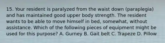 15. Your resident is paralyzed from the waist down (paraplegia) and has maintained good upper body strength. The resident wants to be able to move himself in bed, somewhat, without assistance. Which of the following pieces of equipment might be used for this purpose? A. Gurney B. Gait belt C. Trapeze D. Pillow