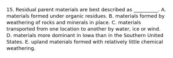 15. Residual parent materials are best described as __________. A. materials formed under organic residues. B. materials formed by weathering of rocks and minerals in place. C. materials transported from one location to another by water, ice or wind. D. materials more dominant in Iowa than in the Southern United States. E. upland materials formed with relatively little chemical weathering.