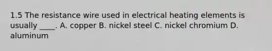 1.5 The resistance wire used in electrical heating elements is usually ____. A. copper B. nickel steel C. nickel chromium D. aluminum