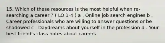 15. Which of these resources is the most helpful when re- searching a career ? ( LO 1-4 ) a . Online job search engines b . Career professionals who are willing to answer questions or be shadowed c . Daydreams about yourself in the profession d . Your best friend's class notes about careers