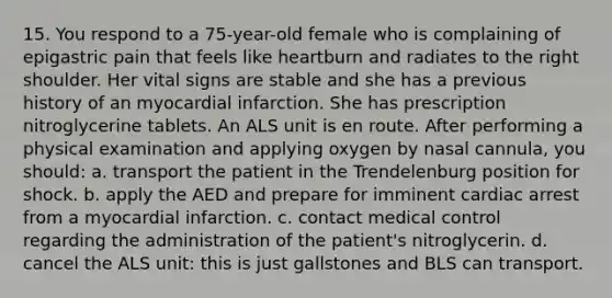 15. You respond to a 75-year-old female who is complaining of epigastric pain that feels like heartburn and radiates to the right shoulder. Her vital signs are stable and she has a previous history of an myocardial infarction. She has prescription nitroglycerine tablets. An ALS unit is en route. After performing a physical examination and applying oxygen by nasal cannula, you should: a. transport the patient in the Trendelenburg position for shock. b. apply the AED and prepare for imminent cardiac arrest from a myocardial infarction. c. contact medical control regarding the administration of the patient's nitroglycerin. d. cancel the ALS unit: this is just gallstones and BLS can transport.