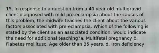 15. In response to a question from a 40 year old multigravid client diagnosed with mild pre-eclampsia about the causes of this problem, the midwife teaches the client about the various factors associated with pre-eclampsia. Which of the following is stated by the client as an associated condition, would indicate the need for additional teaching?a. Multifetal pregnancy b. Fiabetes mellitusc. Age older than 35 years.'d. Iron deficiency