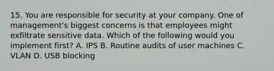 15. You are responsible for security at your company. One of management's biggest concerns is that employees might exfiltrate sensitive data. Which of the following would you implement first? A. IPS B. Routine audits of user machines C. VLAN D. USB blocking